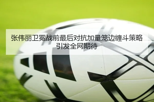 张伟丽卫冕战前最后对抗加量笼边缠斗策略引发全网期待